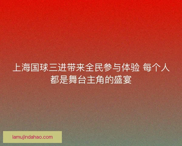 上海国球三进带来全民参与体验 每个人都是舞台主角的盛宴