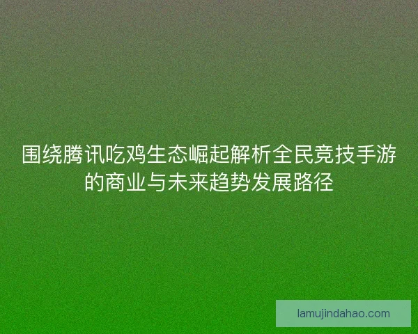 围绕腾讯吃鸡生态崛起解析全民竞技手游的商业与未来趋势发展路径