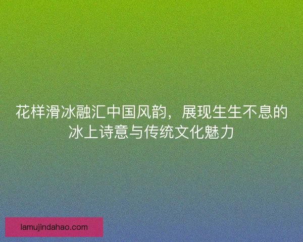 花样滑冰融汇中国风韵，展现生生不息的冰上诗意与传统文化魅力