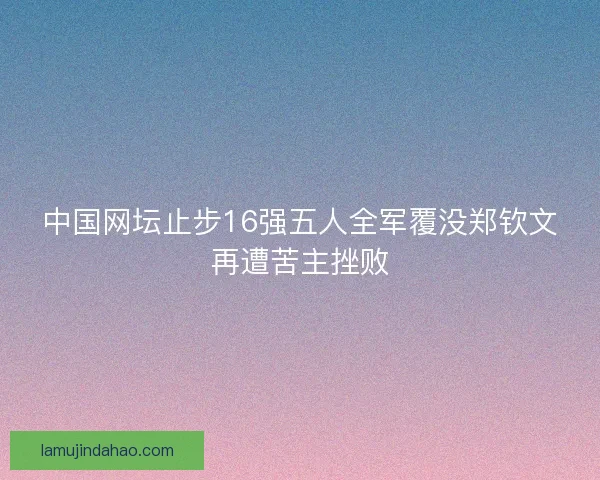 中国网坛止步16强五人全军覆没郑钦文再遭苦主挫败