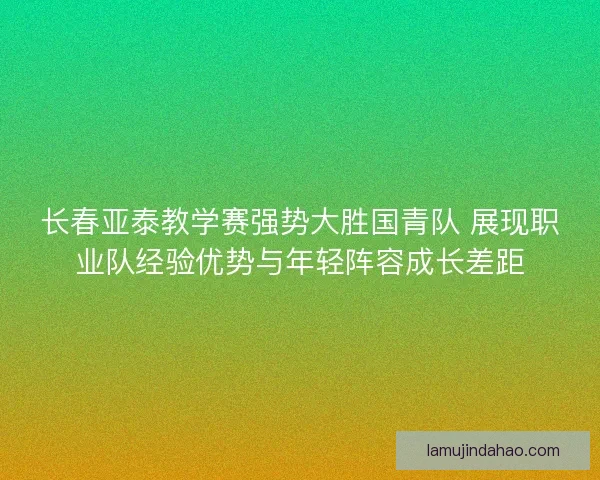 长春亚泰教学赛强势大胜国青队 展现职业队经验优势与年轻阵容成长差距