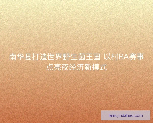 南华县打造世界野生菌王国 以村BA赛事点亮夜经济新模式