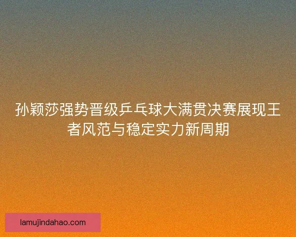 孙颖莎强势晋级乒乓球大满贯决赛展现王者风范与稳定实力新周期